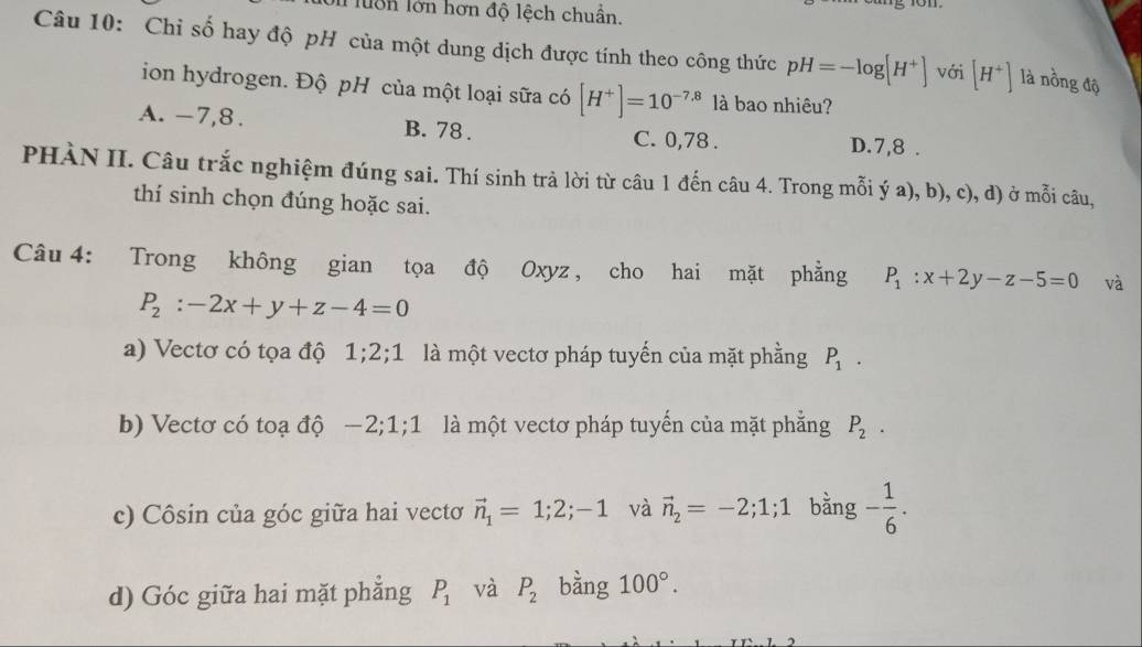 lu n lớn hơn độ lệch chuẩn.
Câu 10: Chỉ số hay độ pH của một dung dịch được tính theo công thức pH=-log [H^+] với [H^+] là nồng độ
ion hydrogen. Độ pH của một loại sữa có [H^+]=10^(-7.8) là bao nhiêu?
A. -7, 8. B. 78. C. 0, 78. D. 7, 8.
PHÀN II. Câu trắc nghiệm đúng sai. Thí sinh trả lời từ câu 1 đến câu 4. Trong mỗi ý a), b), c), d) ở mỗi câu,
thí sinh chọn đúng hoặc sai.
Câu 4: Trong không gian tọa độ Oxyz, cho hai mặt phẳng P_1:x+2y-z-5=0 và
P_2:-2x+y+z-4=0
a) Vectơ có tọa độ 1; 2;1 là một vectơ pháp tuyến của mặt phằng P_1.
b) Vectơ có toạ độ — 2; 1; 1 là một vectơ pháp tuyến của mặt phẳng P_2.
c) Côsin của góc giữa hai vectơ vector n_1=1;2;-1 và vector n_2=-2; 1; 1 bằng - 1/6 .
d) Góc giữa hai mặt phẳng P_1 và P_2 bằng 100°.