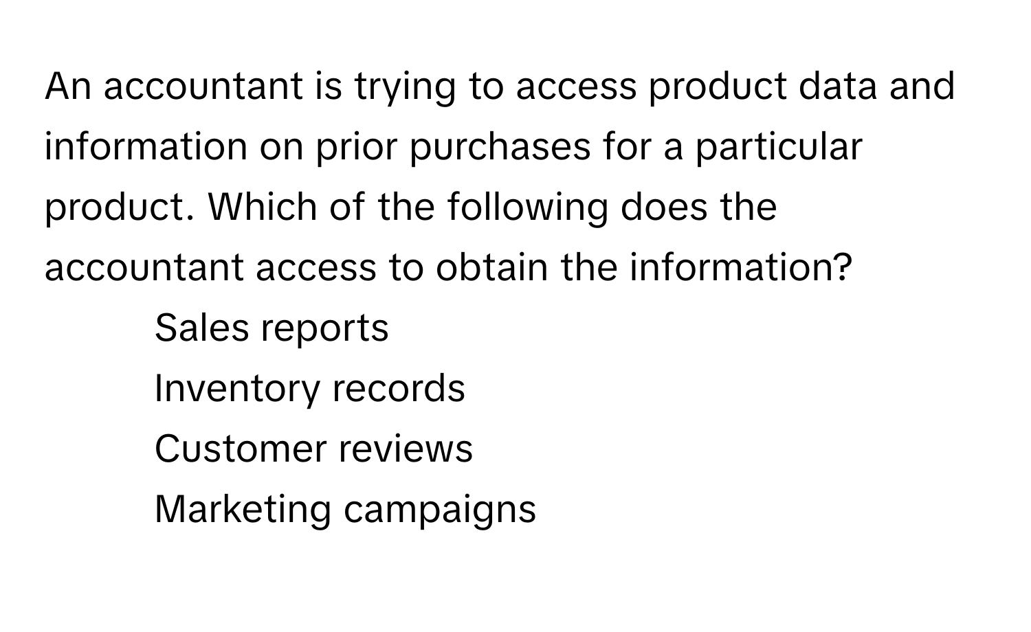 An accountant is trying to access product data and information on prior purchases for a particular product. Which of the following does the accountant access to obtain the information?

1) Sales reports 
2) Inventory records 
3) Customer reviews 
4) Marketing campaigns