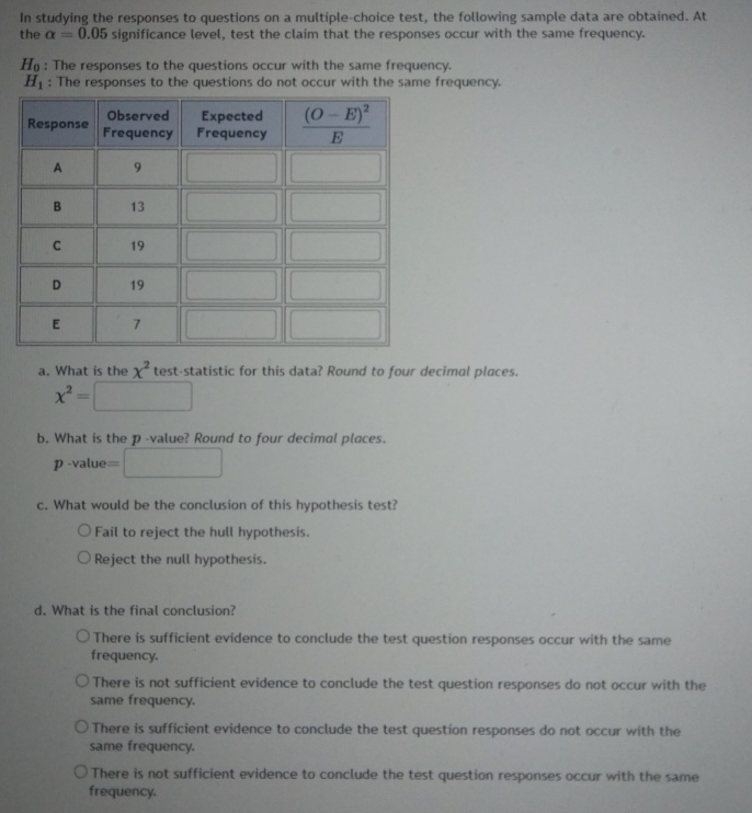 In studying the responses to questions on a multiple-choice test, the following sample data are obtained. At
the alpha =0.05 significance level, test the claim that the responses occur with the same frequency.
H_0 : The responses to the questions occur with the same frequency.
H_1 : The responses to the questions do not occur with the same frequency.
a. What is the x^2 test-statistic for this data? Round to four decimal places.
x^2=
b. What is the p -value? Round to four decimal places.
p -value =
c. What would be the conclusion of this hypothesis test?
Fail to reject the hull hypothesis.
Reject the null hypothesis.
d. What is the final conclusion?
There is sufficient evidence to conclude the test question responses occur with the same
frequency.
There is not sufficient evidence to conclude the test question responses do not occur with the
same frequency.
There is sufficient evidence to conclude the test question responses do not occur with the
same frequency.
There is not sufficient evidence to conclude the test question responses occur with the same
frequency.