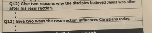 Q12) Give two reasons why the disciples believed Jesus was alive 
after his resurrection. 
Q13) Give two ways the resurrection influences Christians today.