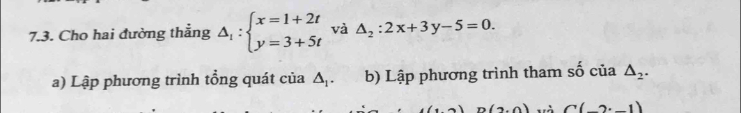 Cho hai đường thẳng △ _1:beginarrayl x=1+2t y=3+5tendarray. và △ _2:2x+3y-5=0. 
a) Lập phương trình tổng quát của △ _1. b) Lập phương trình tham số của △ _2.
n(2,0) và C(-2· -1)