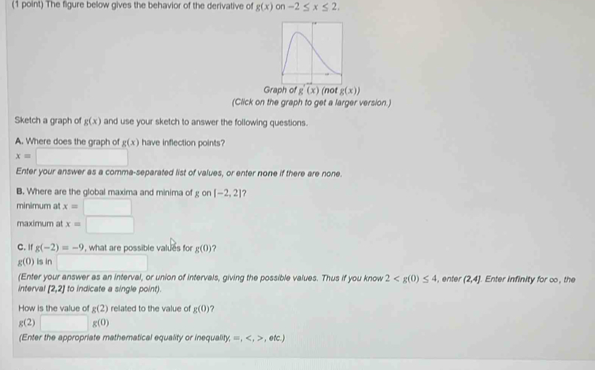 The figure below gives the behavior of the derivative of g(x) on -2≤ x≤ 2. 
Graph o g'(x) (not g(x))
(Click on the graph to get a larger version.) 
Sketch a graph of g(x) and use your sketch to answer the following questions. 
A. Where does the graph of g(x) have inflection points?
x=□
Enter your answer as a comma-separated list of values, or enter none if there are none. 
B. Where are the global maxima and minima of g on [-2,2] ? 
minimum at x=□
maximum at x=□
C. If g(-2)=-9 , what are possible values for g(0) ?
g(0) is in □ 
(Enter your answer as an interval, or union of intervals, giving the possible values. Thus if you know 2 , enter (2,4]. Enter infinity for co, the 
interval [2,2] to indicate a single point). 
How is the value of g(2) related to the value of g(0) ?
g(2)□ g(0)
(Enter the appropriate mathematical equality or inequality, =,,etc.)