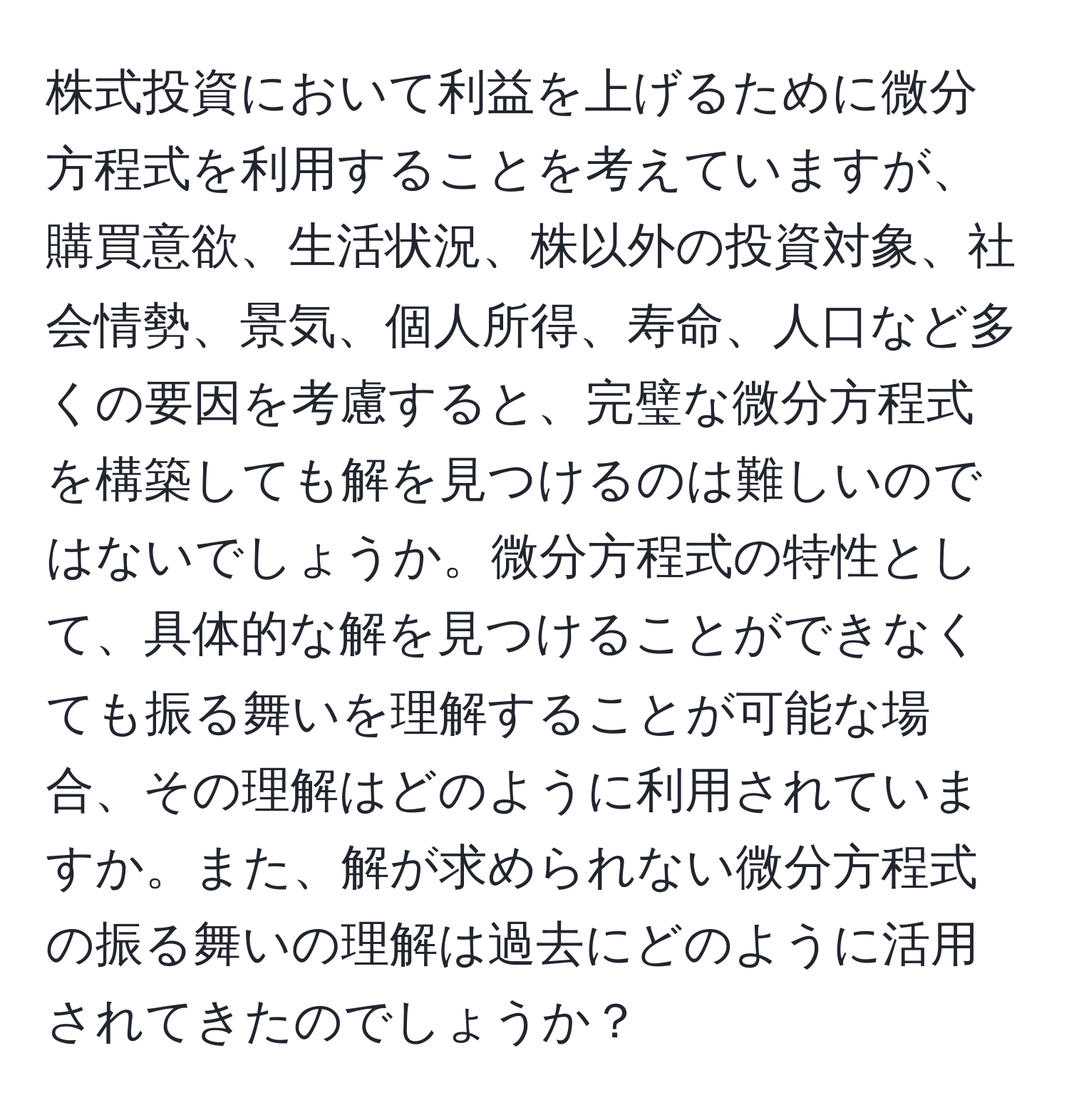 株式投資において利益を上げるために微分方程式を利用することを考えていますが、購買意欲、生活状況、株以外の投資対象、社会情勢、景気、個人所得、寿命、人口など多くの要因を考慮すると、完璧な微分方程式を構築しても解を見つけるのは難しいのではないでしょうか。微分方程式の特性として、具体的な解を見つけることができなくても振る舞いを理解することが可能な場合、その理解はどのように利用されていますか。また、解が求められない微分方程式の振る舞いの理解は過去にどのように活用されてきたのでしょうか？