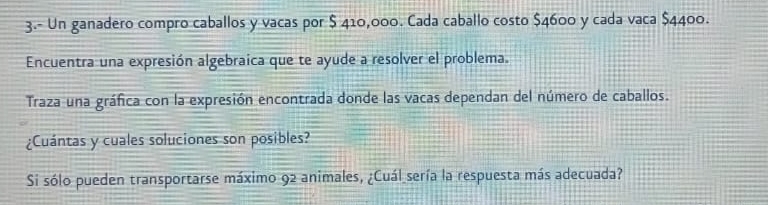 3.- Un ganadero compro caballos y vacas por $ 410,000. Cada caballo costo $4600 y cada vaca $4400. 
Encuentra una expresión algebraica que te ayude a resolver el problema. 
Traza una gráfica con la expresión encontrada donde las vacas dependan del número de caballos. 
¿Cuántas y cuales soluciones son posibles? 
Si sólo pueden transportarse máximo 92 animales, ¿Cuál sería la respuesta más adecuada?