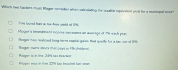 Which two factors must Roger consider when calculating the taxable equivalent yield for a municipal bond?
The bond has a tax-free yield of 5%.
Roger's investment income increases an average of 7% each year.
Roger has realized long-term capital gains that qualify for a tax rate of 0%.
Roger owns stock that pays a 4% dividend.
Roger is in the 24% tax bracket.
Roger was in the 22% tax bracket last year.