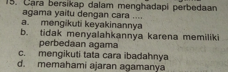 Cara bersikap dalam menghadapi perbedaan
agama yaitu dengan cara ....
a. mengikuti keyakinannya
b. tidak menyalahkannya karena memiliki
perbedaan agama
c. mengikuti tata cara ibadahnya
d. memahami ajaran agamanya