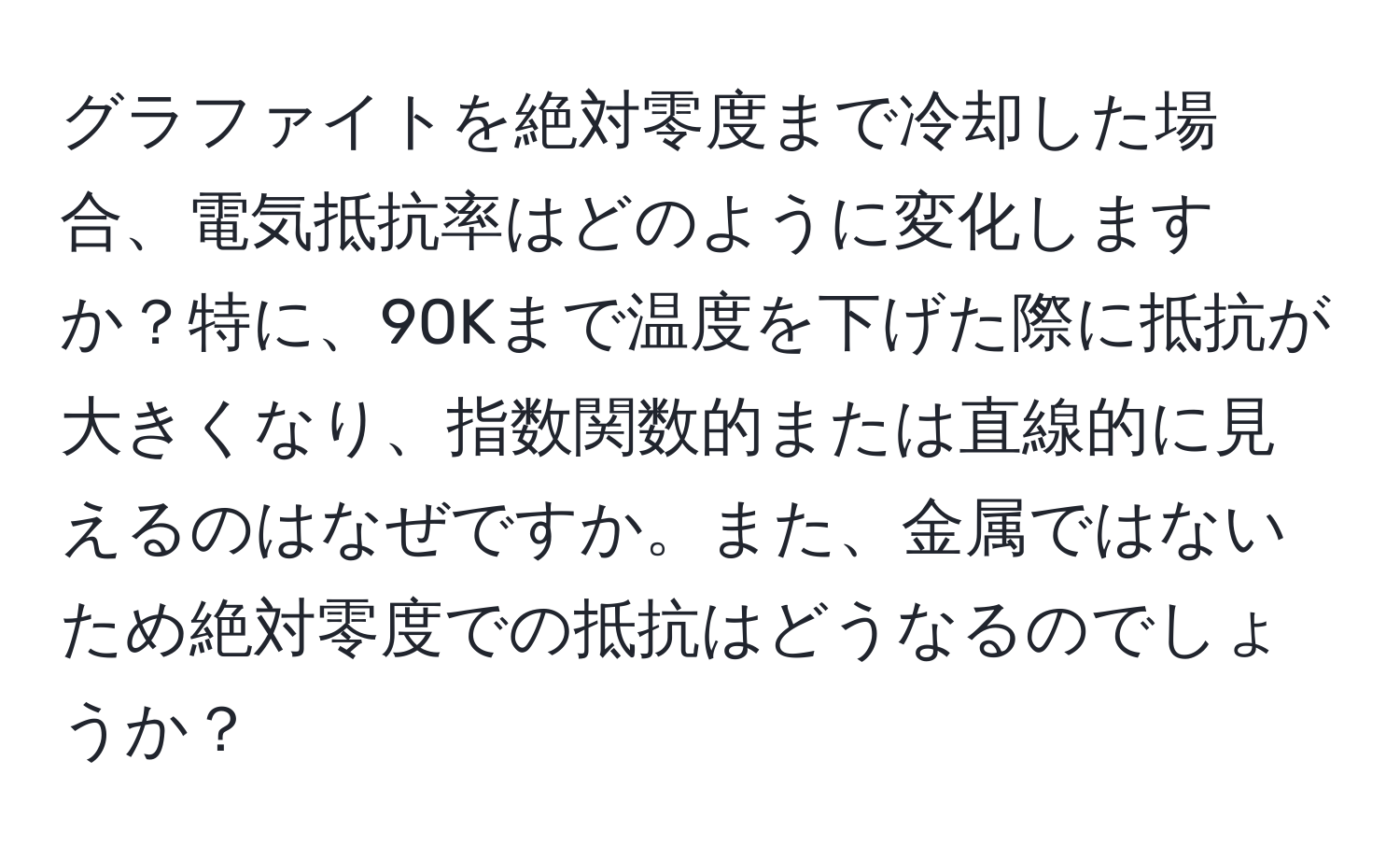 グラファイトを絶対零度まで冷却した場合、電気抵抗率はどのように変化しますか？特に、90Kまで温度を下げた際に抵抗が大きくなり、指数関数的または直線的に見えるのはなぜですか。また、金属ではないため絶対零度での抵抗はどうなるのでしょうか？