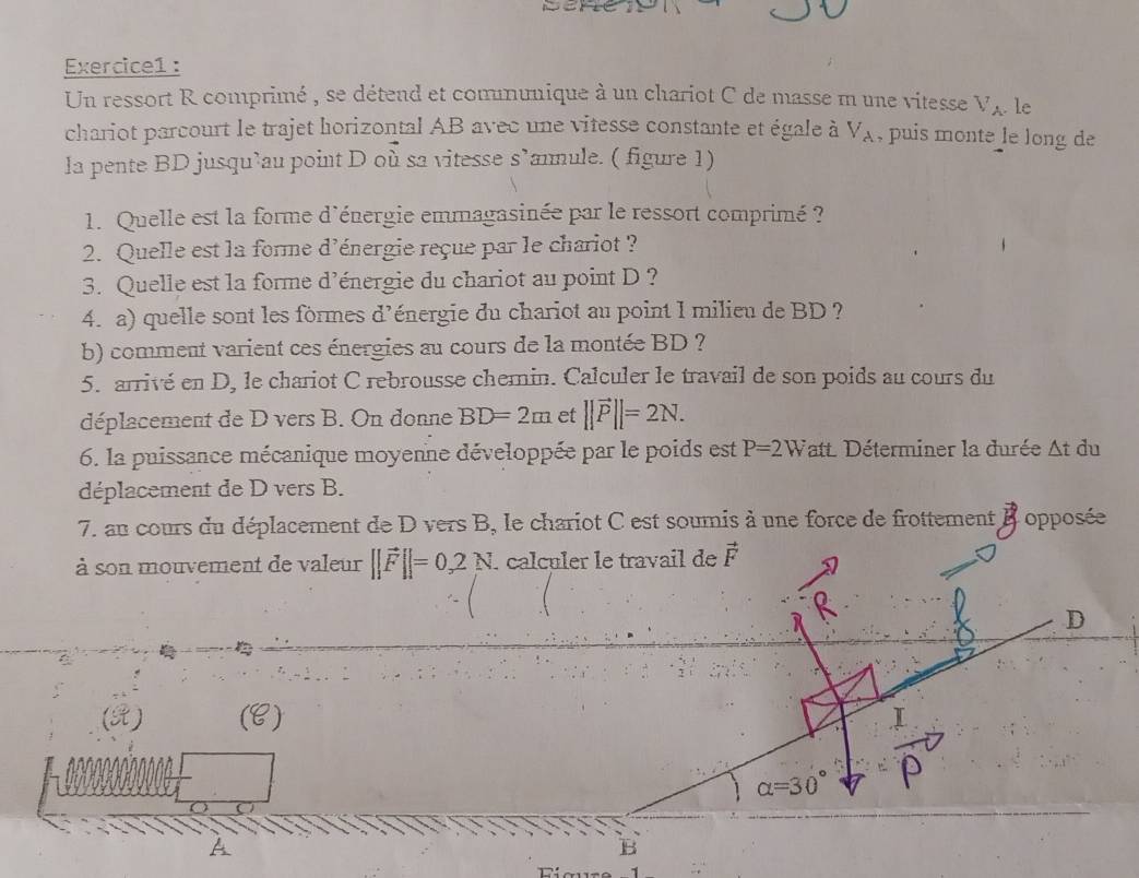 Un ressort R comprimé , se détend et communique à un chariot C de masse m une vitesse V_A le 
chariot parcourt le trajet horizontal AB avec une vitesse constante et égale à V_A , puis monte le long de 
la pente BD jusqu’au point D où sa vitesse s’annule. ( figure 1) 
1. Quelle est la forme d'énergie emmagasinée par le ressort comprimé ? 
2. Quelle est la forme d'énergie reçue par le chariot ? 
3. Quelle est la forme d’énergie du chariot au point D ? 
4. a) quelle sont les formes d’énergie du chariot au point I milieu de BD ? 
b) comment varient ces énergies au cours de la montée BD ? 
5. arrivé en D, le chariot C rebrousse chemin. Calculer le travail de son poids au cours du 
déplacement de D vers B. On donne BD=2m et ||vector P||=2N. 
6. la puissance mécanique moyenne développée par le poids est P=2W att. Déterminer la durée At du 
déplacement de D vers B. 
7. au cours du déplacement de D vers B, le chariot C est soumis à une force de frottement Bopposée 
à son mouvement de valeur ||vector F||=0,2N. calculer le travail de vector F
Q 
D 
(X) (C)
alpha =30°
B