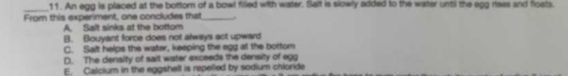 An egg is placed at the bottor of a bowl filled with water. Salt is slowly added to the water until the egg rises and floats.
From this experiment, one concludes that_ .
A. Salt sinks at the bottom
B. Bouyant force does not always act upward
C. Salt helps the water, keeping the egg at the bottom
D. The density of salt water exceeds the density of egg
E. Calcium in the eggshell is repelled by sodium chloride