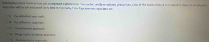 Disk Replacement Services has just completed a procedure manual to handle employee grievances. One of the main criteria is to make it clear to employees
that rules will be administered fairly and consistently. Disk Replacement operates on:
A. the individual approach.
B. the utilitarian approach.
C. the defensive approach.
D. the procedural justice approach.
E. the free-choice approach