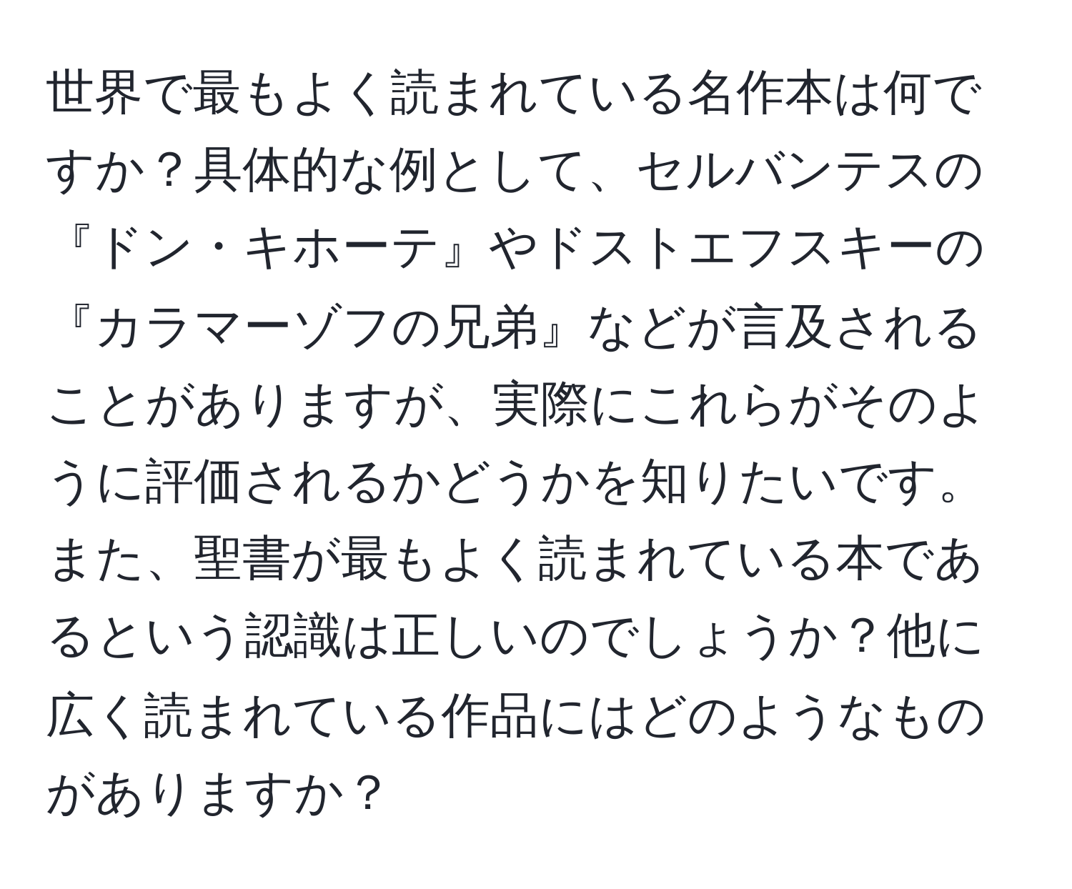 世界で最もよく読まれている名作本は何ですか？具体的な例として、セルバンテスの『ドン・キホーテ』やドストエフスキーの『カラマーゾフの兄弟』などが言及されることがありますが、実際にこれらがそのように評価されるかどうかを知りたいです。また、聖書が最もよく読まれている本であるという認識は正しいのでしょうか？他に広く読まれている作品にはどのようなものがありますか？