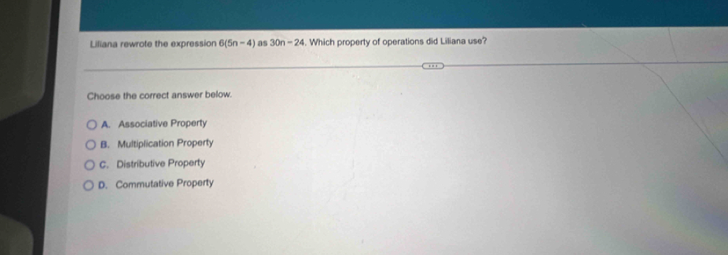 Liliana rewrote the expression 6(5n-4) as 30n-24 Which property of operations did Liliana use?
Choose the correct answer below.
A. Associative Property
B. Multiplication Property
C. Distributive Property
D. Commutative Property