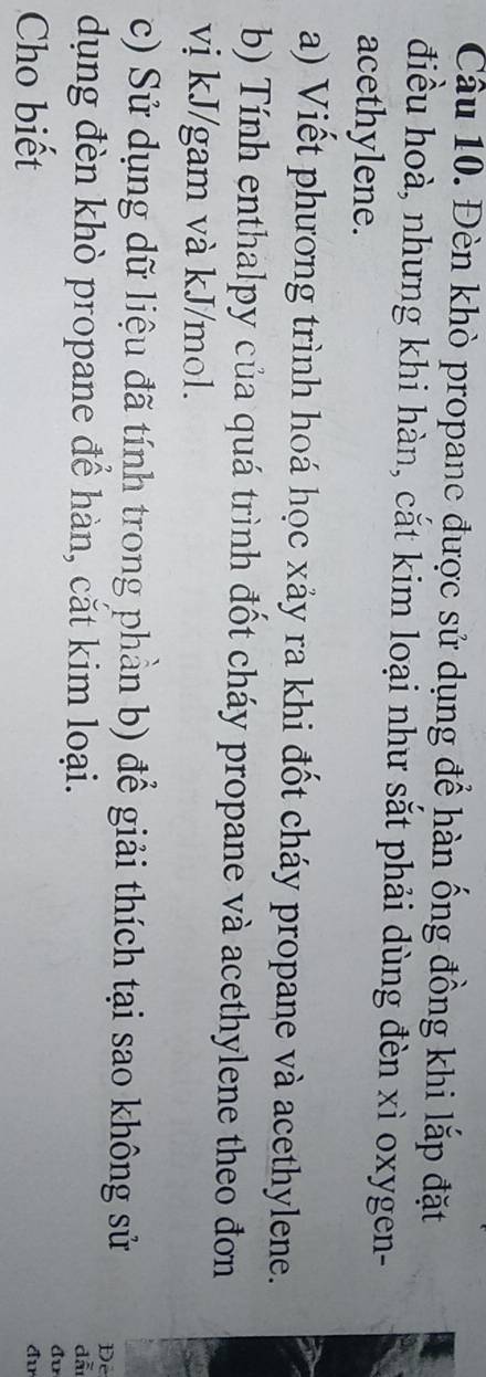Cầu 10. Đèn khò propane được sử dụng để hàn ống đồng khi lắp đặt 
điều hoà, nhưng khi hàn, cắt kim loại như sắt phải dùng đèn xì oxygen- 
acethylene. 
a) Viết phương trình hoá học xảy ra khi đốt cháy propane và acethylene. 
b) Tính enthalpy của quá trình đốt cháy propane và acethylene theo đơn 
vị kJ/gam và kJ/mol. 
c) Sử dụng dữ liệu đã tính trong phần b) để giải thích tại sao không sử De 
dụng đèn khò propane để hàn, cắt kim loại. 
dẫ 
đv 
Cho biết đu