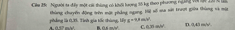 Người ta đấy một cái thùng có khối lượng 55 kg theo phương ngang với lực 220 N lam
thùng chuyển động trên mặt phẳng ngang. Hệ số ma sát trượt giữa thùng và mặt
phẳng là 0,35. Tính gia tốc thùng, lấy g=9,8m/s^2.
A. 0.57m/s^2. B. 0.6m/s^2. C. 0,35m/s^2. D. 0,43m/s^2.