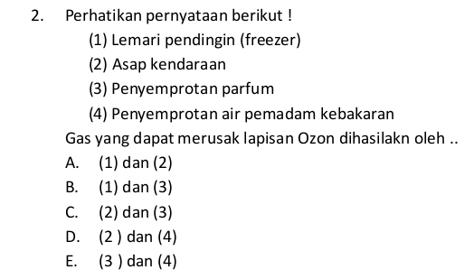 Perhatikan pernyataan berikut !
(1) Lemari pendingin (freezer)
(2) Asap kendaraan
(3) Penyemprotan parfum
(4) Penyemprotan air pemadam kebakaran
Gas yang dapat merusak lapisan Ozon dihasilakn oleh ..
A. (1) dan (2)
B. (1) dan (3)
C. (2) dan (3)
D. (2 ) dan (4)
E. (3 ) dan (4)