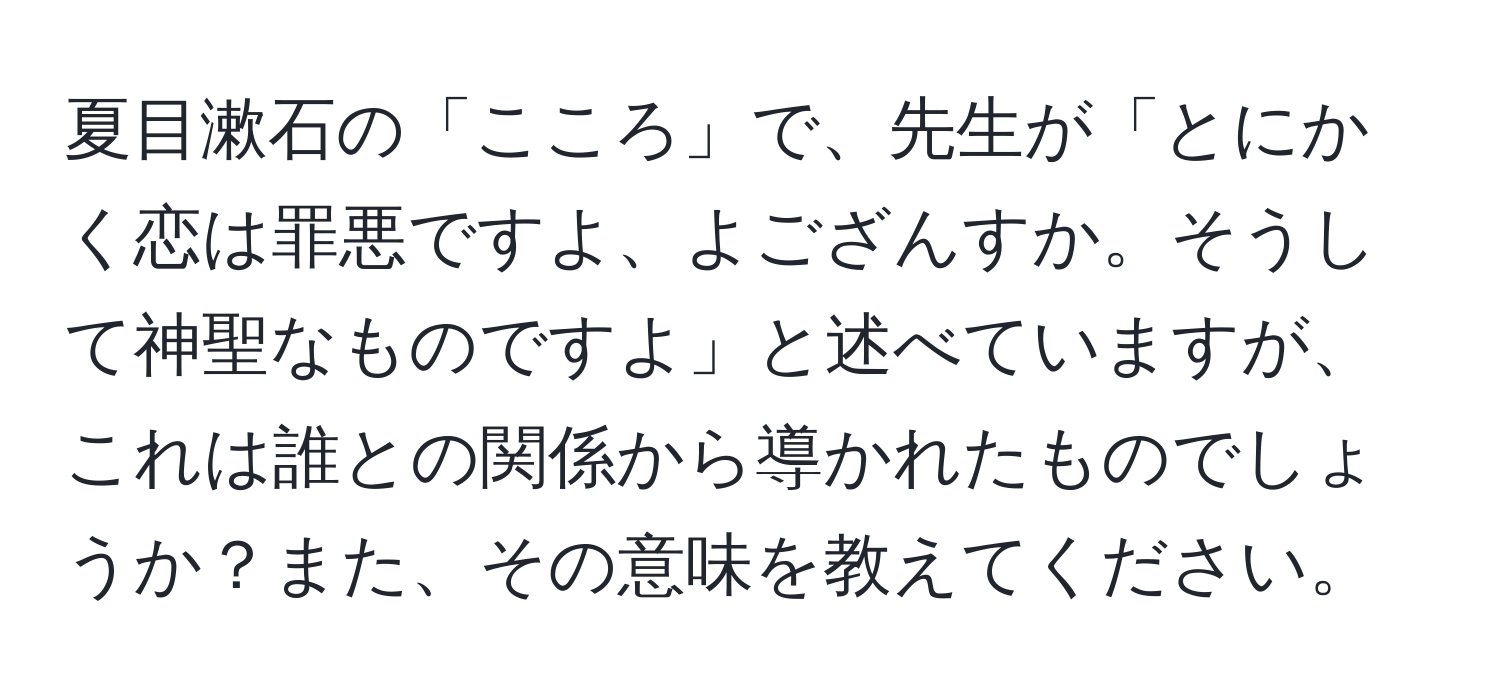 夏目漱石の「こころ」で、先生が「とにかく恋は罪悪ですよ、よござんすか。そうして神聖なものですよ」と述べていますが、これは誰との関係から導かれたものでしょうか？また、その意味を教えてください。