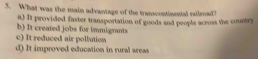 What was the main advantage of the transcontinental railroad?
a) It provided faster transportation of goods and people across the country
b) It created jobs for immigrants
c) It reduced air pollution
d) It improved education in rural areas