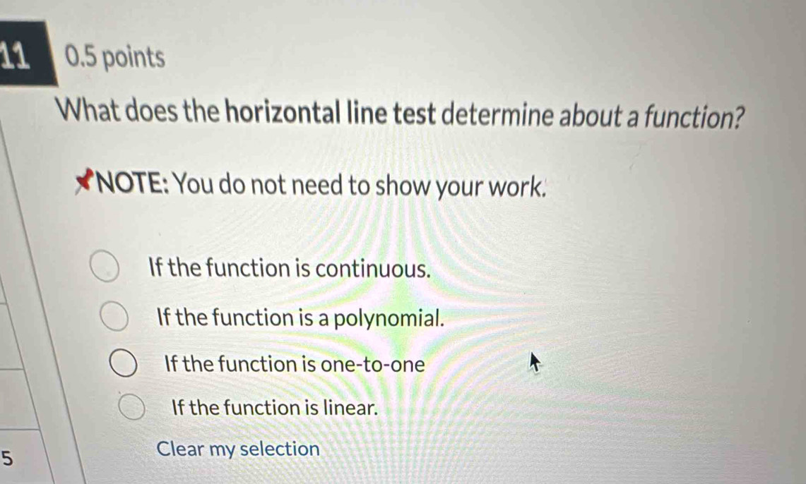 11 0.5 points
What does the horizontal line test determine about a function?
'NOTE: You do not need to show your work.'
If the function is continuous.
If the function is a polynomial.
If the function is one-to-one
If the function is linear.
5
Clear my selection