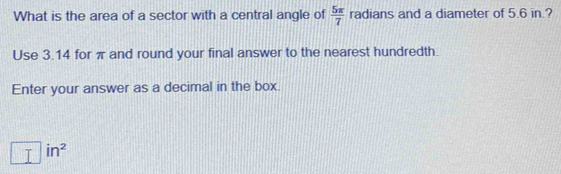 What is the area of a sector with a central angle of  5π /7  radians and a diameter of 5.6 in.? 
Use 3.14 for π and round your final answer to the nearest hundredth. 
Enter your answer as a decimal in the box.
□ in^2