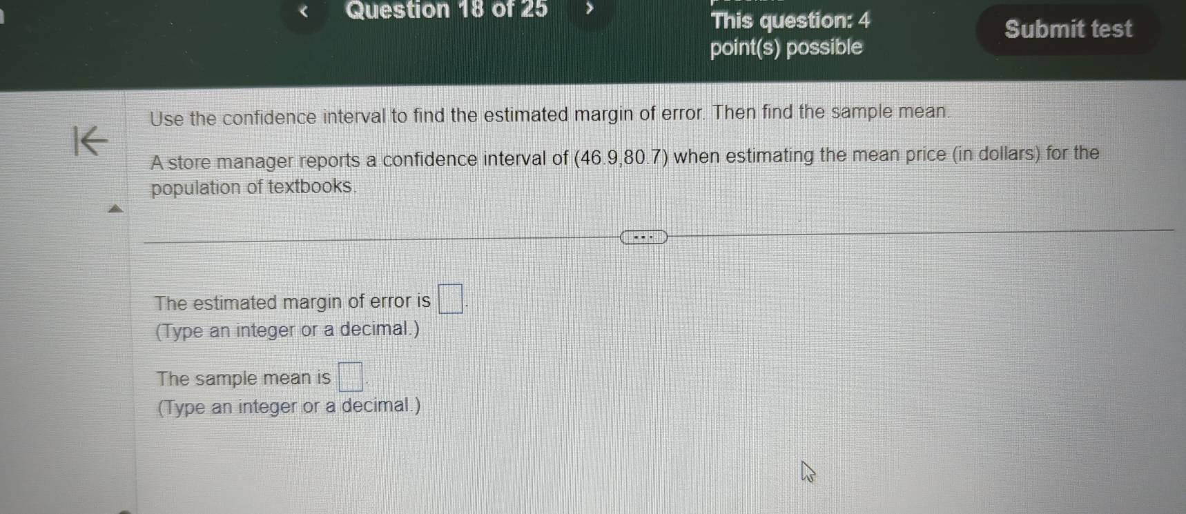 This question: 4 
Submit test 
point(s) possible 
Use the confidence interval to find the estimated margin of error. Then find the sample mean. 
A store manager reports a confidence interval of (46.9,80.7) when estimating the mean price (in dollars) for the 
population of textbooks 
The estimated margin of error is □. 
(Type an integer or a decimal.) 
The sample mean is □
(Type an integer or a decimal.)