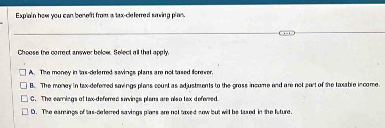 Explain how you can benefit from a tax-deferred saving plan.
Choose the correct answer below. Select all that apply.
A. The money in tax-deferred savings plans are not taxed forever.
B. The money in tax-deferred savings plans count as adjustments to the gross income and are not part of the taxable income.
C. The eamings of tax-deferred savings plans are also tax deferred.
D. The eamings of tax-deferred savings plans are not taxed now but will be taxed in the future.