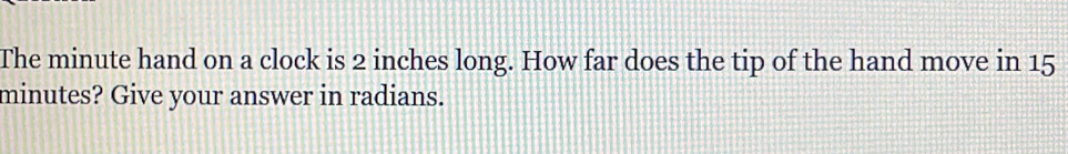 The minute hand on a clock is 2 inches long. How far does the tip of the hand move in 15
minutes? Give your answer in radians.