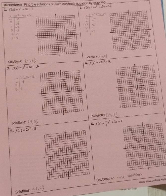 Directions: Find the solutions of each quadratic equation by graphing. 
1. f(x)=x^2-4x-5
2. f(x)=-x^2+15x-56
Solutions: 
Solutions: 
4. f(x)=-3x^2+9x
3. f(x)=x^2-8x+16
Solutions: Solutions: 
6. 
5. f(x)=2x^2-8 f(x)= 1/2 x^2+3x+7
Solutions: no r solution 
© Gina Wilson (Ad Things Algebe 
Solutions: 
5º' ''' 1499