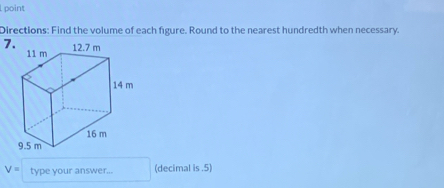 point 
Directions: Find the volume of each figure. Round to the nearest hundredth when necessary. 
7
V= type your answer... (decimal is .5)