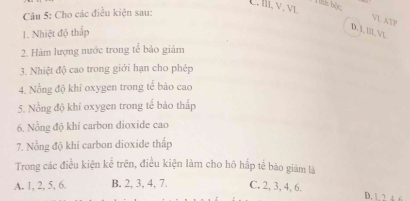 Tính bột “
C. lII, v, vI.
Câu 5: Cho các điều kiện sau:
VI. ATP
1. Nhiệt độ thấp
D. J, III, VI.
2. Hàm lượng nước trong tế bào giảm
3. Nhiệt độ cao trong giới hạn cho phép
4. Nồng độ khí oxygen trong tế bào cao
5. Nồng độ khí oxygen trong tế bào thấp
6. Nồng độ khí carbon dioxide cao
7. Nồng độ khí carbon dioxide thấp
Trong các điều kiện kể trên, điều kiện làm cho hô hấp tế bào giảm là
A. 1, 2, 5, 6. B. 2, 3, 4, 7. C. 2, 3, 4, 6. D. 1. 2 4 6