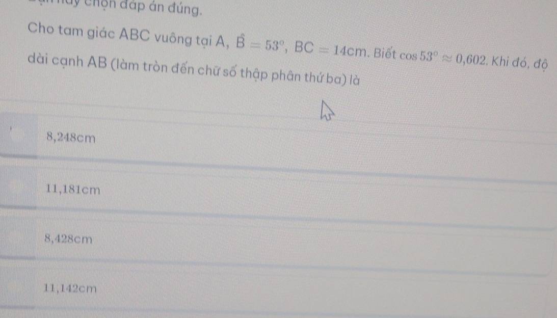 luy chọn đáp án đúng.
Cho tam giác ABC vuông tại A, hat B=53°, BC=14cm. Biết cos 53°approx 0,602. . Khi đó, độ
dài cạnh AB (làm tròn đến chữ số thập phân thứ ba) là
8,248cm
11,181cm
8,428cm
11,142cm