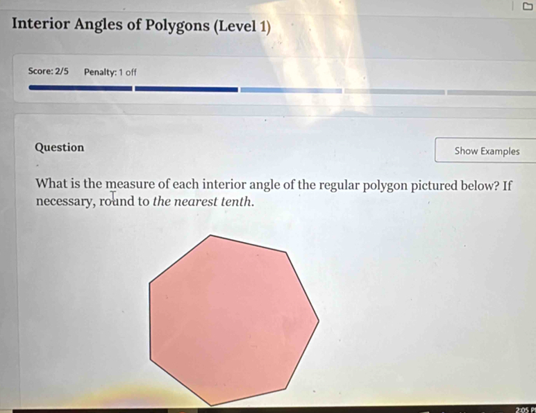 Interior Angles of Polygons (Level 1) 
Score: 2/5 Penalty: 1 off 
Question Show Examples 
What is the measure of each interior angle of the regular polygon pictured below? If 
necessary, round to the nearest tenth. 
2:05 P