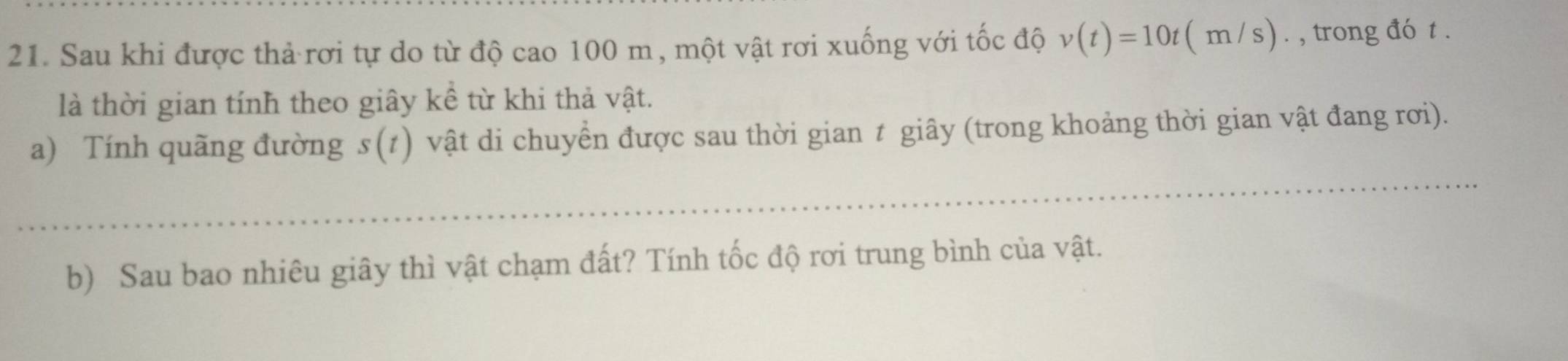 Sau khi được thả rơi tự do từ độ cao 100 m, một vật rơi xuống với tốc độ v(t)=10t(m/s). , trong đó t. 
là thời gian tính theo giây kể từ khi thả vật. 
a) Tính quãng đường s(t) vật di chuyển được sau thời gian t giây (trong khoảng thời gian vật đang rơi). 
_ 
b) Sau bao nhiêu giây thì vật chạm đất? Tính tốc độ rơi trung bình của vật.