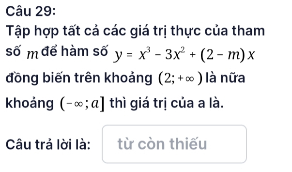 Tập hợp tất cả các giá trị thực của tham 
số m để hàm số y=x^3-3x^2+(2-m)x
đồng biến trên khoảng (2;+∈fty ) là nữa 
khoảng (-∈fty ;a] thì giá trị của a là. 
Câu trả lời là: từ còn thiếu