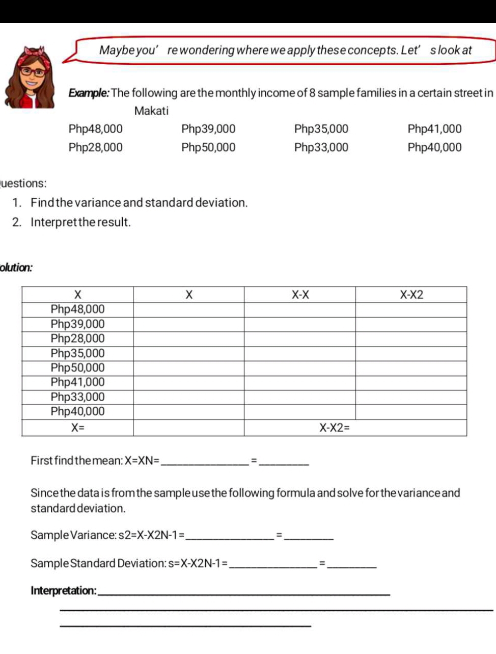 Maybe you’ re wondering where we apply these concepts. Let’ s look at
Example: The following are the monthly income of 8 sample families in a certain street in
Makati
Php48,000 Php39,000 Php35,000 Php41,000
Php28,000 Php 50,000 Php33,000 Php40,000
Questions:
1. Find the variance and standard deviation.
2. Interpret the result.
olution:
First find the mean: X=XN= _ =_
Since the data is from the sample use the following formula and solve for the variance and
standard deviation.
Sample Variance: s2=X-X2N-1= _ =_
Sample Standard Deviation: s=X-X2N-1= _ =_
Interpretation:_
_
_