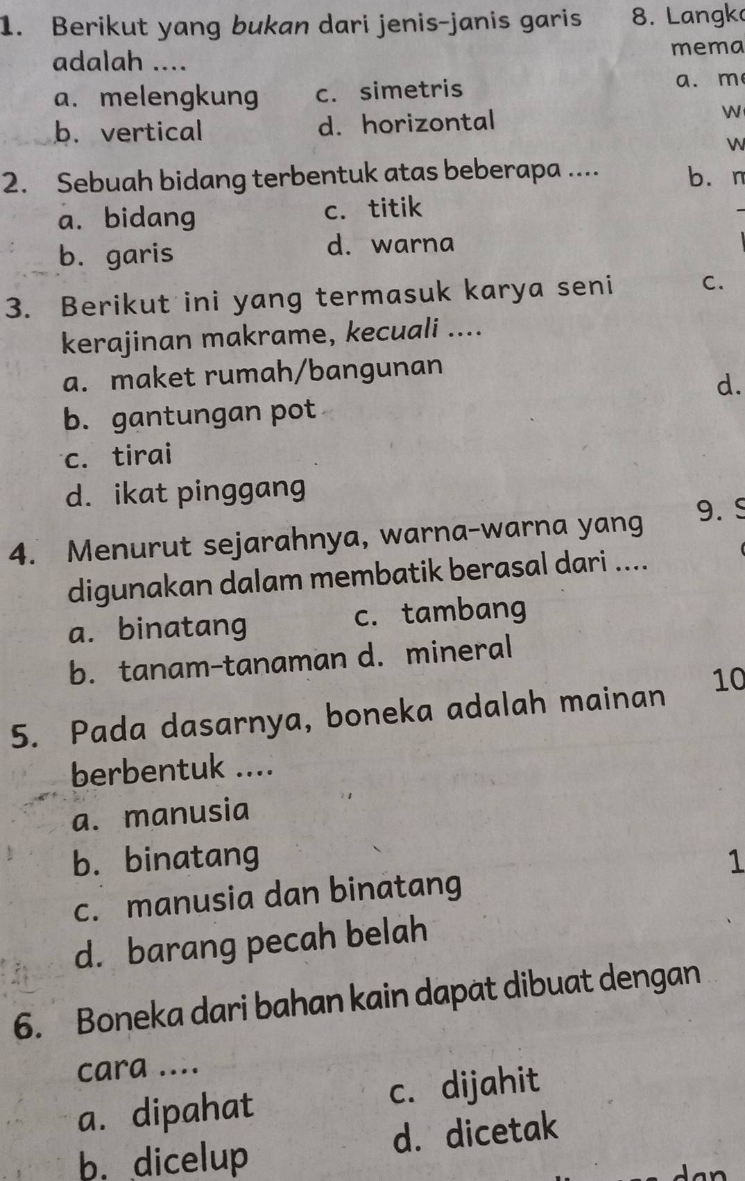 Berikut yang bukan dari jenis-janis garis 8. Langko
mema
adalah ....
a. melengkung c. simetris
a. m
b. vertical d. horizontal 

W
2. Sebuah bidang terbentuk atas beberapa ....
bùn
a. bidang c. titik
b. garis
d. warna
3. Berikut ini yang termasuk karya seni C.
kerajinan makrame, kecuali ....
a. maket rumah/bangunan
d.
b. gantungan pot
c. tirai
d. ikat pinggang
4. Menurut sejarahnya, warna-warna yang 9. S
digunakan dalam membatik berasal dari ....
a. binatang c. tambang
b. tanam-tanaman d. mineral
5. Pada dasarnya, boneka adalah mainan 10
berbentuk ....
a. manusia
b. binatang 1
c. manusia dan binatang
d. barang pecah belah
6. Boneka dari bahan kain dapat dibuat dengan
cara ....
a. dipahat c. dijahit
b. dicelup d. dicetak