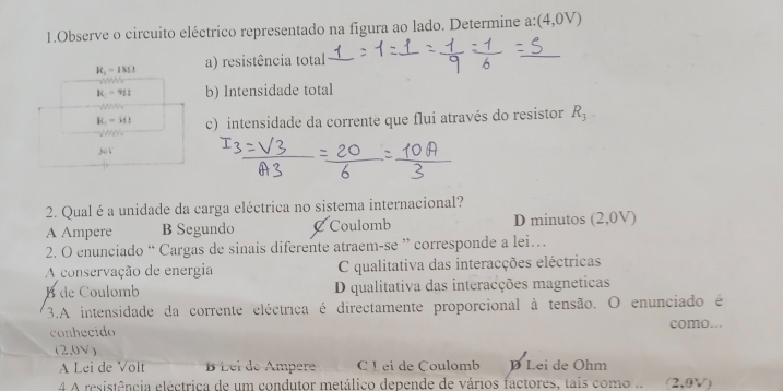 Observe o circuito eléctrico representado na figura ao lado. Determine a: (4,0V)
R_1=18Omega a) resistência total
K_1= b) Intensidade total
R_1=41 c) intensidade da corrente que flui através do resistor R_3
mu _1
2. Qual é a unidade da carga eléctrica no sistema internacional?
A Ampere B Segundo Coulomb D minutos (2,0V)
2. O enunciado “ Cargas de sinais diferente atraem-se ” corresponde a lei…
A conservação de energia C qualitativa das interacções eléctricas
B de Coulomb D qualitativa das interacções magneticas
3.A intensidade da corrente eléctrica é directamente proporcional à tensão. O enunciado é
como...
conhecido
(2,0V)
A Lei de Volt É Lel de Ampere C L ei de Coulomb D Lei de Ohm
4 A resistência eléctrica de um condutor metálico depende de vários factores, tais como .. (2,0V)