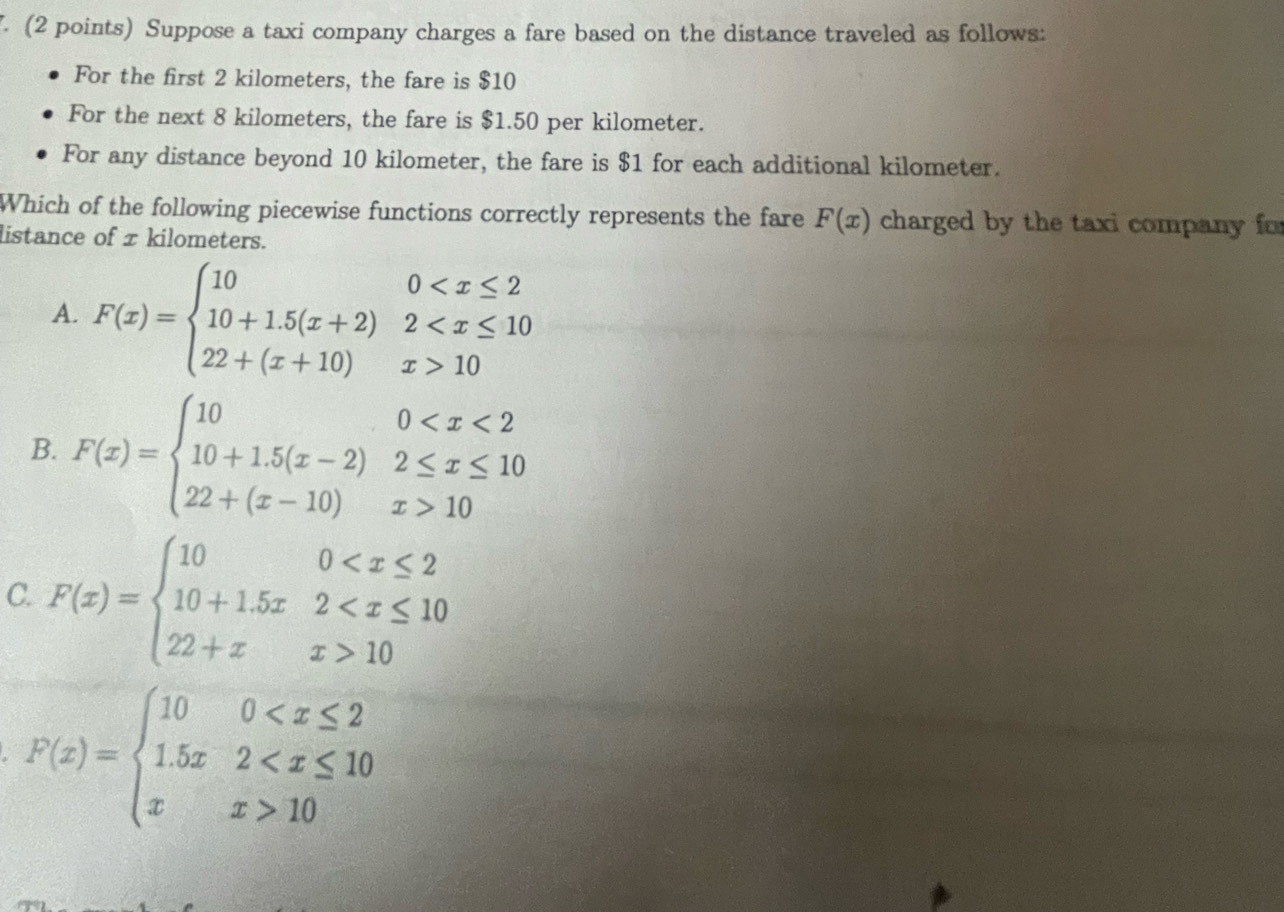 Suppose a taxi company charges a fare based on the distance traveled as follows:
For the first 2 kilometers, the fare is $10
For the next 8 kilometers, the fare is $1.50 per kilometer.
For any distance beyond 10 kilometer, the fare is $1 for each additional kilometer.
Which of the following piecewise functions correctly represents the fare F(x) charged by the taxi company for
listance of x kilometers.
A. F(x)=beginarrayl 100 10endarray.
B. F(x)=beginarrayl 100 10endarray.
C. F(x)=beginarrayl 100 10endarray.
F(x)=beginarrayl 100 10endarray.