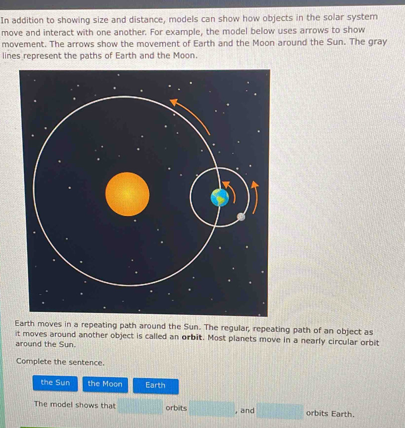 In addition to showing size and distance, models can show how objects in the solar system 
move and interact with one another. For example, the model below uses arrows to show 
movement. The arrows show the movement of Earth and the Moon around the Sun. The gray 
lines represent the paths of Earth and the Moon. 
Earth moves in a repeating path around the Sun. The regular, repeating path of an object as 
it moves around another object is called an orbit. Most planets move in a nearly circular orbit 
around the Sun. 
Complete the sentence. 
the Sun the Moon Earth 
The model shows that -x =□° , and □ orbits Earth.