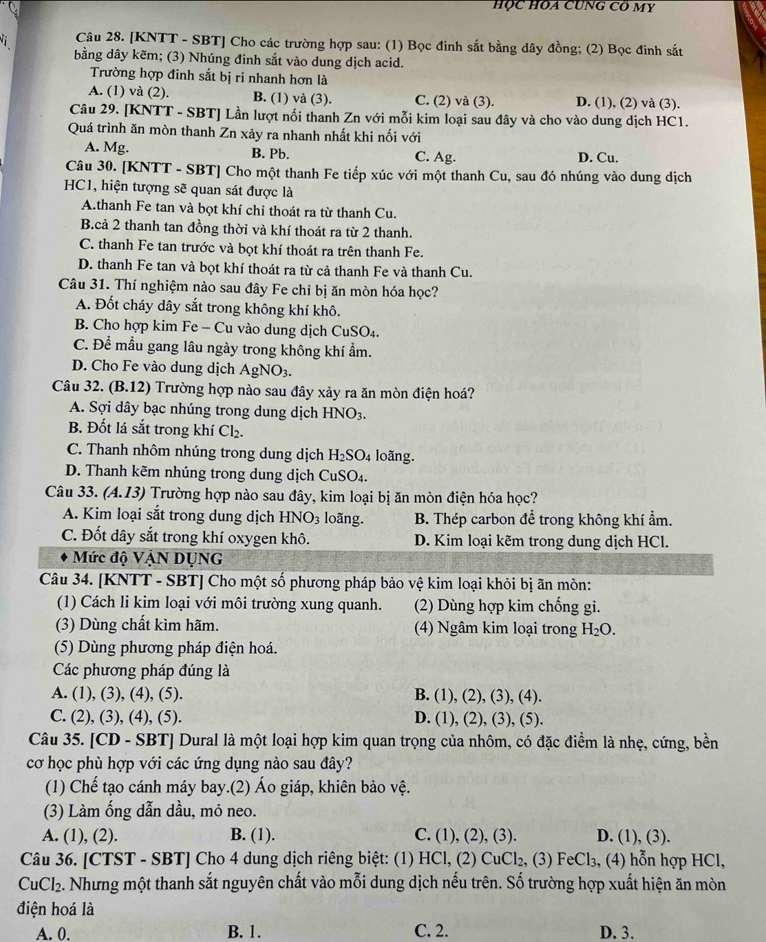 HỌc HOA CUNG Cô MY
Vị Câu 28. [KNTT - SBT] Cho các trường hợp sau: (1) Bọc đinh sắt bằng dây đồng; (2) Bọc đinh sắt
bằng dây kẽm; (3) Nhúng đinh sắt vào dung dịch acid.
Trường hợp đinh sắt bị ri nhanh hơn là
A. (1) và (2). B. (1) và (3). C. (2) và (3). D. (1), (2) và (3).
Câu 29. [KNTT - SBT] Lần lượt nối thanh Zn với mỗi kim loại sau đây và cho vào dung dịch HC1.
Quá trình ăn mòn thanh Zn xảy ra nhanh nhất khi nối với
A. Mg. B. Pb. C. Ag. D. Cu.
Câu 30. [KNTT - SBT] Cho một thanh Fe tiếp xúc với một thanh Cu, sau đó nhúng vào dung dịch
HC1, hiện tượng sẽ quan sát được là
A.thanh Fe tan và bọt khí chỉ thoát ra từ thanh Cu.
B.cả 2 thanh tan đồng thời và khí thoát ra từ 2 thanh.
C. thanh Fe tan trước và bọt khí thoát ra trên thanh Fe.
D. thanh Fe tan và bọt khí thoát ra từ cả thanh Fe và thanh Cu.
Câu 31. Thí nghiệm nào sau đây Fe chỉ bị ăn mòn hóa học?
A. Đốt cháy dây sắt trong không khí khô.
B. Cho hợp kim Fe - Cu vào dung dịch CuSO₄.
C. Để mẫu gang lâu ngày trong không khí ẩm.
D. Cho Fe vào dung dịch AgNO_3.
Câu 32. (B.12) Trường hợp nào sau đây xảy ra ăn mòn điện hoá?
A. Sợi dây bạc nhúng trong dung dịch HNO_3.
B. Đốt lá sắt trong khí Cl_2.
C. Thanh nhôm nhúng trong dung dịch H_2SO_4 loãng.
D. Thanh kẽm nhúng trong dung dịch CuSO₄.
Câu 33. ( 4.13) 0 Trường hợp nào sau đây, kim loại bị ăn mòn điện hóa học?
A. Kim loại sắt trong dung dịch HNO_3 loãng. B. Thép carbon để trong không khí ẩm.
C. Đốt dây sắt trong khí oxygen khô. D. Kim loại kẽm trong dung dịch HCl.
Mức độ VậN DUNG
Câu 34. [KNTT - SBT] Cho một số phương pháp bảo vệ kim loại khỏi bị ãn mòn:
(1) Cách li kim loại với môi trường xung quanh. (2) Dùng hợp kim chống gi.
(3) Dùng chất kìm hãm. (4) Ngâm kim loại trong H_2O.
(5) Dùng phương pháp điện hoá.
Các phương pháp đúng là
A. (1), (3), (4), (5). B. (1), (2), (3), (4).
C. (2), (3), (4), (5). D. (1), (2), (3), (5).
Câu 35. [CD - SBT] Dural là một loại hợp kim quan trọng của nhôm, có đặc điểm là nhẹ, cứng, bền
cơ học phù hợp với các ứng dụng nào sau đây?
(1) Chế tạo cánh máy bay.(2) Áo giáp, khiên bảo vệ.
(3) Làm ống dẫn dầu, mỏ neo.
A. (1), (2). B. (1). C. (1), (2), (3). D. (1), (3).
Câu 36. [CTST - SBT] Cho 4 dung dịch riêng biệt: (1) 1 - Cl, (2) CuCl_2, 2, (3) FeCl₃, (4) hỗn hợp HCl,
CuCl_2. Nhưng một thanh sắt nguyên chất vào mỗi dung dịch nếu trên. Số trường hợp xuất hiện ăn mòn
điện hoá là
A. 0. B. 1. C. 2. D. 3.