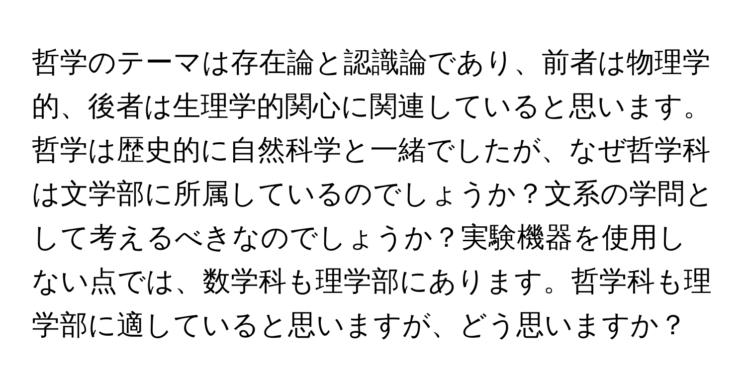 哲学のテーマは存在論と認識論であり、前者は物理学的、後者は生理学的関心に関連していると思います。哲学は歴史的に自然科学と一緒でしたが、なぜ哲学科は文学部に所属しているのでしょうか？文系の学問として考えるべきなのでしょうか？実験機器を使用しない点では、数学科も理学部にあります。哲学科も理学部に適していると思いますが、どう思いますか？