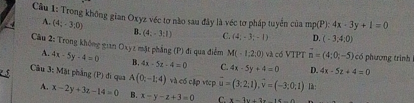 Trong không gian Oxyz véc tơ nào sau đây là véc tơ pháp tuyến của mp(P):4x-3y+1=0
4 A. (4;-3;0) B. (4;-3;1) C. (4,-3;-1) D. (-3;4;0)
Câu 2: Trong không gian Oxyz mặt phẳng (P) đi qua điểm M(-1;2;0) và có VTPT vector n=(4;0;-5) có phương trình
A. 4x-5y-4=0 B. 4x-5z-4=0 C. 4x-5y+4=0 D. 4x-5z+4=0
Câu 3: Mặt phẳng (P) đi qua A(0;-1;4) và có cặp vtcp vector u=(3;2;1), vector v=(-3;0;1) là:
A. x-2y+3z-14=0 B. x-y-z+3=0 C. x-3y+3z-15-0