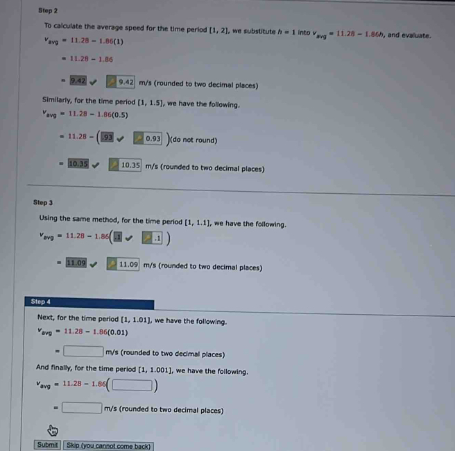 To calculate the average speed for the time period [1,2] , we substitute h=1 into v_avg=11.28-1.86h , and evaluate.
v_avg=11.28-1.86(1)
11.28-1.86
9.42 9.42 m/s (rounded to two decimal places) 
Similarly, for the time period [1,1.5] , we have the following.
v_avg=11.28-1.86(0.5)
= 11.28-(_ .93 (sqrt(0.93)) (do not round)
10.35 ` 0.3 m/s (rounded to two decimal places) 
Step 3
Using the same method, for the time period [1,1.1] , we have the following.
v_avg=11.28-1.86(□ vee □ .1)
11.09 11.09| m/ m/s (rounded to two decimal places) 
Step 4 
Next, for the time period [1,1.01] , we have the following.
v_avg=11.28-1.86(0.01)
=□ m/s (rounded to two decimal places) 
And finally, for the time period [1,1.001] , we have the following.
v_avg=11.28-1.86(□ )
=□ m/s (rounded to two decimal places) 
Submit Skip (you cannot come back)