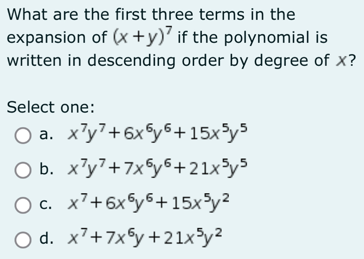 What are the first three terms in the
expansion of (x+y)^7 if the polynomial is
written in descending order by degree of x?
Select one:
a. x^7y^7+6x^6y^6+15x^5y^5
b. x^7y^7+7x^6y^6+21x^5y^5
C. x^7+6x^6y^6+15x^5y^2
d. x^7+7x^6y+21x^5y^2