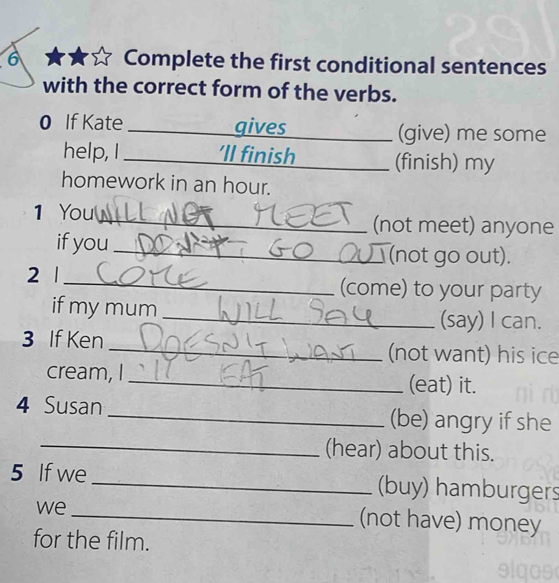 Complete the first conditional sentences 
with the correct form of the verbs. 
0 If Kate _gives 
(give) me some 
help, I _’ll finish (finish) my 
homework in an hour. 
1 You 
_(not meet) anyone 
if you 
_(not go out). 
2 1 _(come) to your party 
if my mum 
_(say) I can. 
3 If Ken 
_(not want) his ice 
cream, I _(eat) it. 
4 Susan _(be) angry if she 
_(hear) about this. 
5 If we_ (buy) hamburgers 
we 
_(not have) money 
for the film.