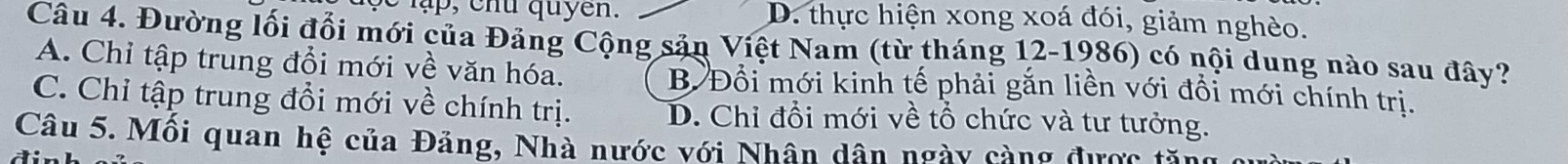 lạ , ch u quyen. D. thực hiện xong xoá đói, giảm nghèo.
Câu 4. Đường lối đổi mới của Đảng Cộng sản Việt Nam (từ tháng 12-1986) có nội dung nào sau đây?
A. Chỉ tập trung đổi mới về văn hóa. B Đổi mới kinh tế phải gắn liền với đổi mới chính trị.
C. Chỉ tập trung đổi mới về chính trị. D. Chỉ đổi mới về tổ chức và tư tưởng.
Câu 5. Mối quan hệ của Đảng, Nhà nước với Nhân dân ngày càng được tă