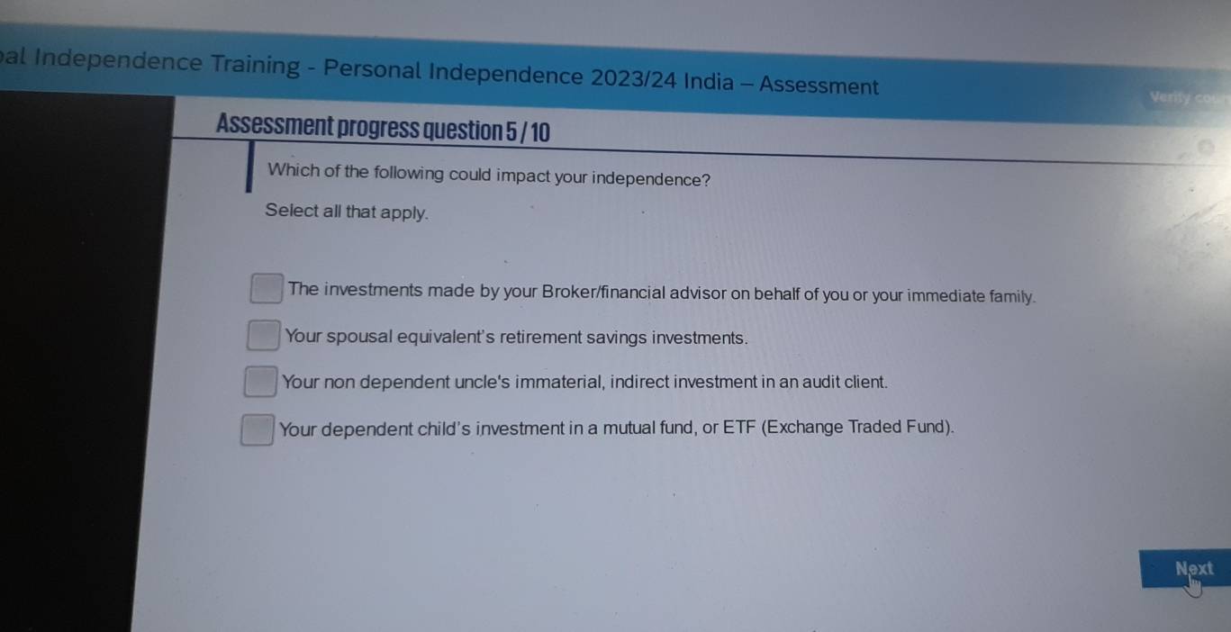 bal Independence Training - Personal Independence 2023/24 India - Assessment
Verity cou
Assessment progress question 5 / 10
Which of the following could impact your independence?
Select all that apply.
The investments made by your Broker/financial advisor on behalf of you or your immediate family.
Your spousal equivalent's retirement savings investments.
Your non dependent uncle's immaterial, indirect investment in an audit client.
Your dependent child's investment in a mutual fund, or ETF (Exchange Traded Fund).
Next