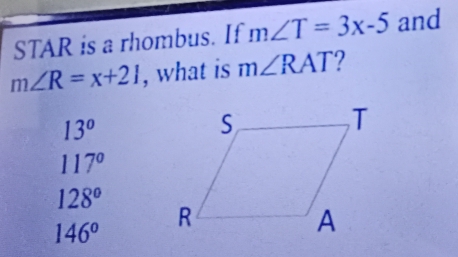 STAR is a rhombus. If m∠ T=3x-5 and
m∠ R=x+21 , what is m∠ RAT
13°
117°
128°
146°