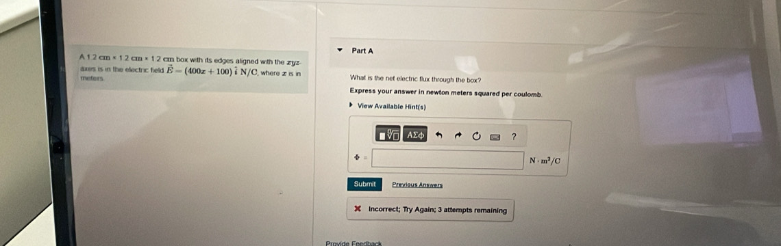 A 1 2cm* 12cm* 12 cr box with its edges aligned with the zyz
axes is in the electric field vector E=(400x+100) i sqrt()C where z is in What is the net electric flux through the box?
mefors
Express your answer in newton meters squared per coulomb.
View Available Hint(s)
AΣφ
?
N . m^2/C
Submit Previous Answers
Incorrect; Try Again; 3 attempts remaining
Provide Feedback