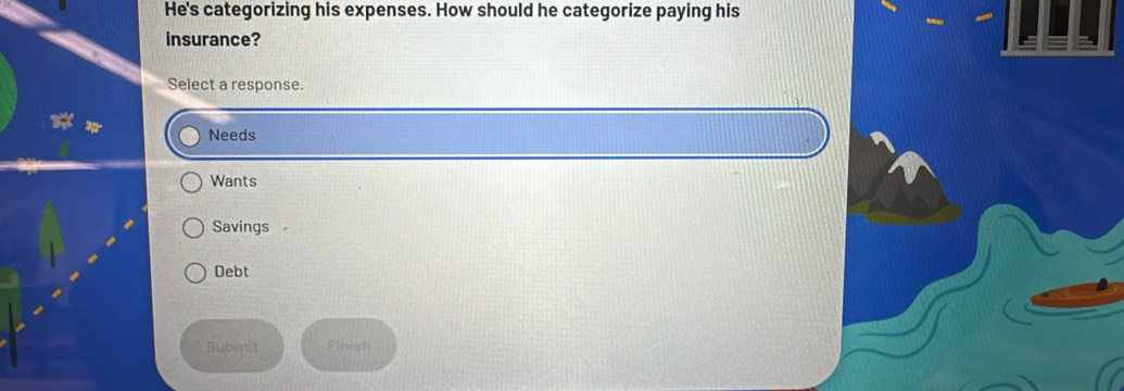 He's categorizing his expenses. How should he categorize paying his
insurance?
Select a response.
Needs
Wants
Savings
Debt
Submit Fn i