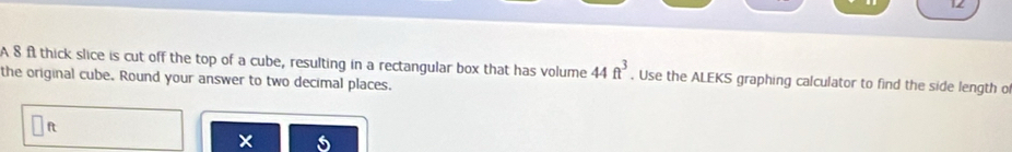 A 8 f thick slice is cut off the top of a cube, resulting in a rectangular box that has volume 44ft^3. Use the ALEKS graphing calculator to find the side length o 
the original cube. Round your answer to two decimal places.
ft